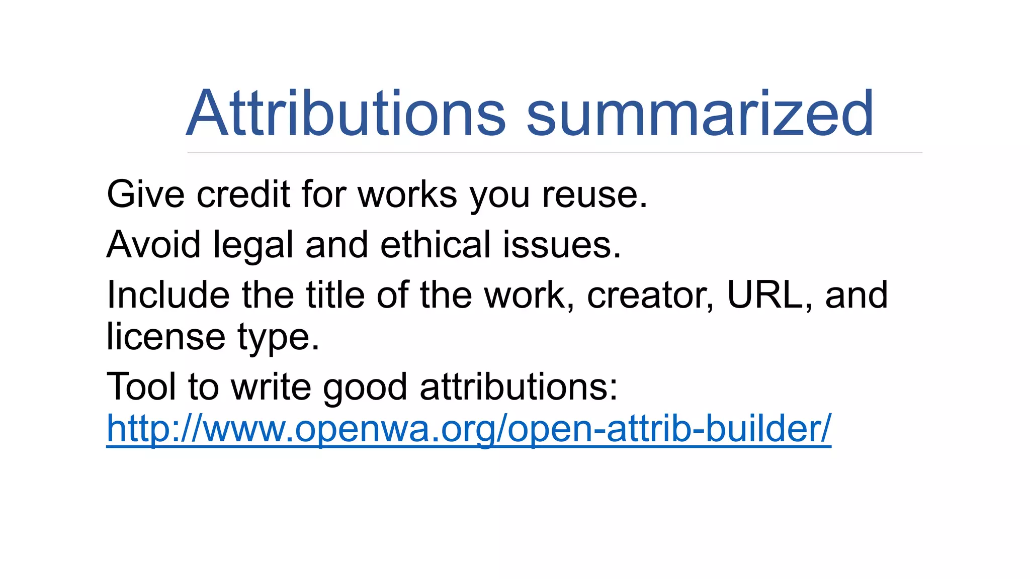 Attributions summarized
Give credit for works you reuse.
Avoid legal and ethical issues.
Include the title of the work, creator, URL, and
license type.
Tool to write good attributions:
http://www.openwa.org/open-attrib-builder/
 