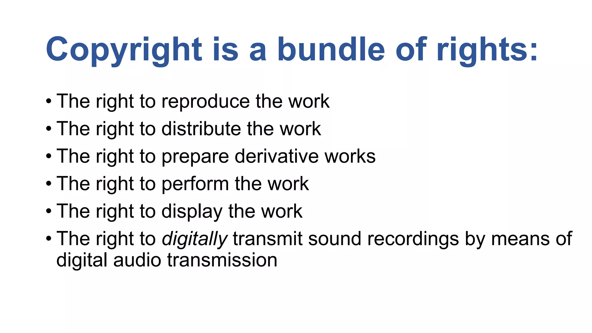Copyright is a bundle of rights:
• The right to reproduce the work
• The right to distribute the work
• The right to prepare derivative works
• The right to perform the work
• The right to display the work
• The right to digitally transmit sound recordings by means of
digital audio transmission
 