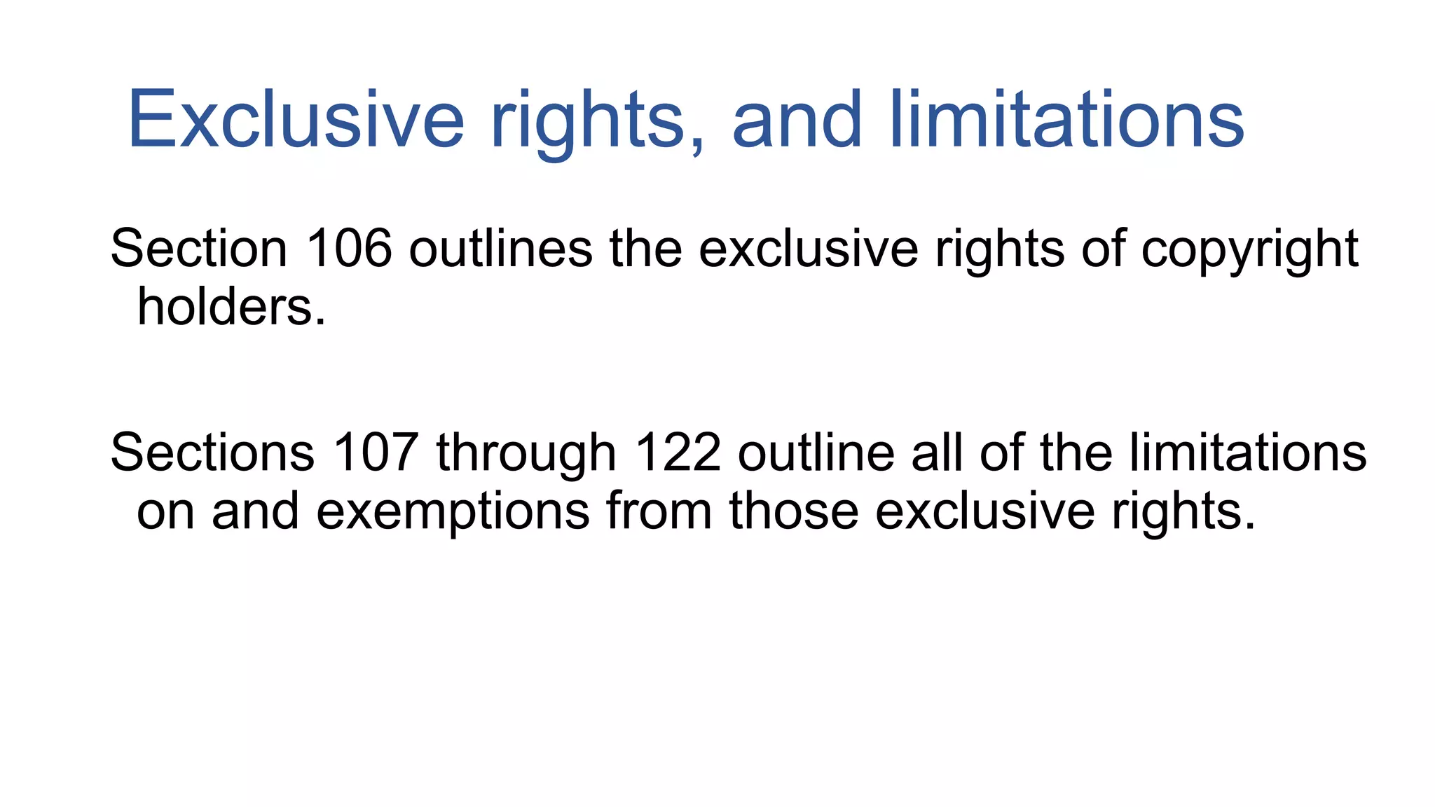 Exclusive rights, and limitations
Section 106 outlines the exclusive rights of copyright
holders.
Sections 107 through 122 outline all of the limitations
on and exemptions from those exclusive rights.
 