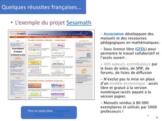 14
• L’exemple du projet Sesamath
- Association développant des
manuels et des ressources
pédagogiques en mathématiques;
- Sous licence libre (GFDL) pour
permettre le travail collaboratif et
l’accès ouvert ;
- 400 auteurs-contributeurs par
le biais de wikis, de SPIP, de
forums, de listes de diffusion
- N’exclut pas la mise en place
d’un modèle économique : accès
libre et gratuit à la version
numérique/accès payant à la
version papier.
- Manuels vendus à 80 000
exemplaires et utilisés par 5000
professeurs !Pour en savoir plus, Invitation au
Voyage en Sésamathie 14
Quelques réussites françaises…
 