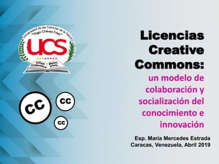Licencias
Creative
Commons:
un modelo de
colaboración y
socialización del
conocimiento e
innovación
Esp. María Mercedes Estrada
Caracas, Venezuela, Abril 2019
CC
CC
 