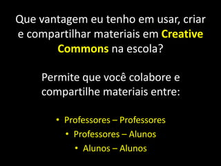 Que vantagem eu tenho em usar, criar e compartilhar materiais em CreativeCommonsna escola?Permite que você colabore e compartilhe materiais entre:Professores – ProfessoresProfessores – AlunosAlunos – Alunos 