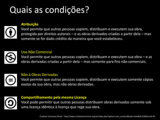 Quais as condições?AtribuiçãoVocê permite que outras pessoas copiem, distribuam e executem sua obra, protegida por direitos autorais – e as obras derivados criadas a partir dela – mas somente se for dado crédito da maneira que você estabeleceu.Uso Não ComercialVocê permite que outras pessoas copiem, distribuam e executem sua obra – e as obras derivadas criadas a partir dela – mas somente para fins não comerciais.Não à Obras DerivadasVocê permite que outras pessoas copiem, distribuam e executem somente cópias exatas da sua obra, mas não obras derivadas.Compartilhamento pela mesma LicençaVocê pode permitir que outras pessoas distribuam obras derivadas somente sob uma licença idêntica à licença que rege sua obra.Creative Commons Brasil - http://www.creativecommons.org.br/index.php?option=com_content&task=view&id=22&Itemid=35