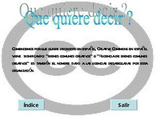 ñ , eaiv                   ñ
Comencemos porque quier decirest en espaol Cr t e Commons en espaol
                       e       o
v significa “bienes comunes cr t os” o “«l
 iene       ndo:                  eaiv       icenciade bienes comunes
cr t os” es t mbié el nombr da a l s l
  eaiv       a n            e do a icencia desar l da por est
                                               s rola s             a
or niza ó
  ga ci n.




     Índic e                                         S alir
 
