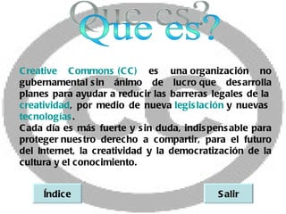 C reative C ommons   C ) es una 
                        (C              organización no
gubernamental  in ánimo de lucro 
                 s                         que des arrolla
planes para ayudar a reducir las barreras legales de la 
creatividad, por medio de nueva     legis lación  nuevas  
                                                 y
tecnologías .
C ada día es más fuerte y s in duda, indis pens able para
proteger  nues tro derecho a compartir, para el futuro
del Internet, la c reatividad y la democratización de la
cultura y el conocimiento.


     Índic e                                 S alir
 