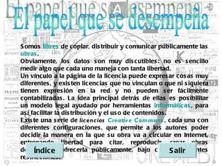 S omos libres de copiar, dis tribuir y c omunic ar públic amente las
obras .
Obviamente, los datos s on muy dis c utibles : no es s encillo
medir algo que c ada uno maneja con tanta libertad.
Un vínc ulo a la página de la lic encia puede expres ar cos as muy
diferentes , y exis ten licenc ias que no vinc ulan o que ni s iquiera
tienen expres ión en la red y no pueden s er fác ilmente
c ontabilizadas . La idea princ ipal detrás de ellas es pos ibilitar
un modelo legal ayudado por herramientas informáticas , para
as í facilitar la dis tribuc ión y el us o de contenidos .
E xis te una s erie de    licencias Creativ e Commons , c ada una c on
diferentes c onfiguraciones , que permite a los autores poder
dec idir la manera en la que s u obra va a circular en Internet,
entregando libertad para citar, reproducir, crear obras
derivadas e ofrec erla públicamente, bajo c iertas alir
      Índic y                                              S diferentes
res tricc iones .
 