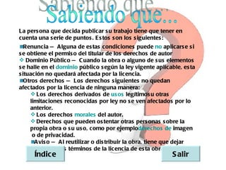 La pers ona que decida publicar s u trabajo tiene que tener en
cuenta una s erie de puntos . E s tos s on los s iguientes :
   Renuncia  A lguna de es tas condiciones puede  aplicars e  i
              —                                           no          s
s e obtiene el permis o del titular de los derechos de autor
 Dominio Público  C uando la obra o alguno de s us elementos
                      —
s e halle en el  dominio público  egún la ley vigente aplicable, es ta
                                   s
s ituación no quedará afectada por la licencia.
   Otros derechos   Los derechos s iguientes no quedan
                    —
afectados por la licencia de ninguna manera:
      Los derechos derivados de  os legítimos u otras
                                        us
     limitaciones reconocidas por ley no s e ven afectados por lo
     anterior.
      Los derechos    morales    del autor.
      Derechos que pueden os tentar otras pers onas s obre la
     propia obra o s u us o, como por ejemploderechos de imagen
       de privacidad.
      o
       A vis o  A l reutilizar o dis tribuir la obra, tiene que dejar
               —
     bien claro los términos de la licencia de es ta obra.
      Índic e                                                S alir
 