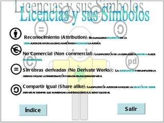 Rec onocimiento (A ttribution): E cuaquierexpl a ó de l
                                       n l     ot ci n a
              a icenciahaáfat r
obr a or daporl l
   a ut iza                           a ut í .
                         r la econocerl a ora

No C omerc ial (Non c ommerc ial): L expl a ó de l obr quedal a ausos
                                    a ot ci n a a           imit da
no comer l
        ciaes.

S in obras derivadas (No Derivate Works ): L a or ció paaexpl a l
                                            a ut iza n r ot r a
obr no incl l ta ma ó paacr runaobr der a .
   a      uye a r nsfor ci n r ea  a iv da

C ompartir Igual (S hare alike): L expl a ó a or daincl l cr ció de obr s
                                         a ot ci n ut iza uye a ea n   a
der a s siempr que ma enga l mismal
   iv da      e      nt n a       icenciaa serdiv ga s.
                                          l      ul da



 Índic e                                                S alir
 