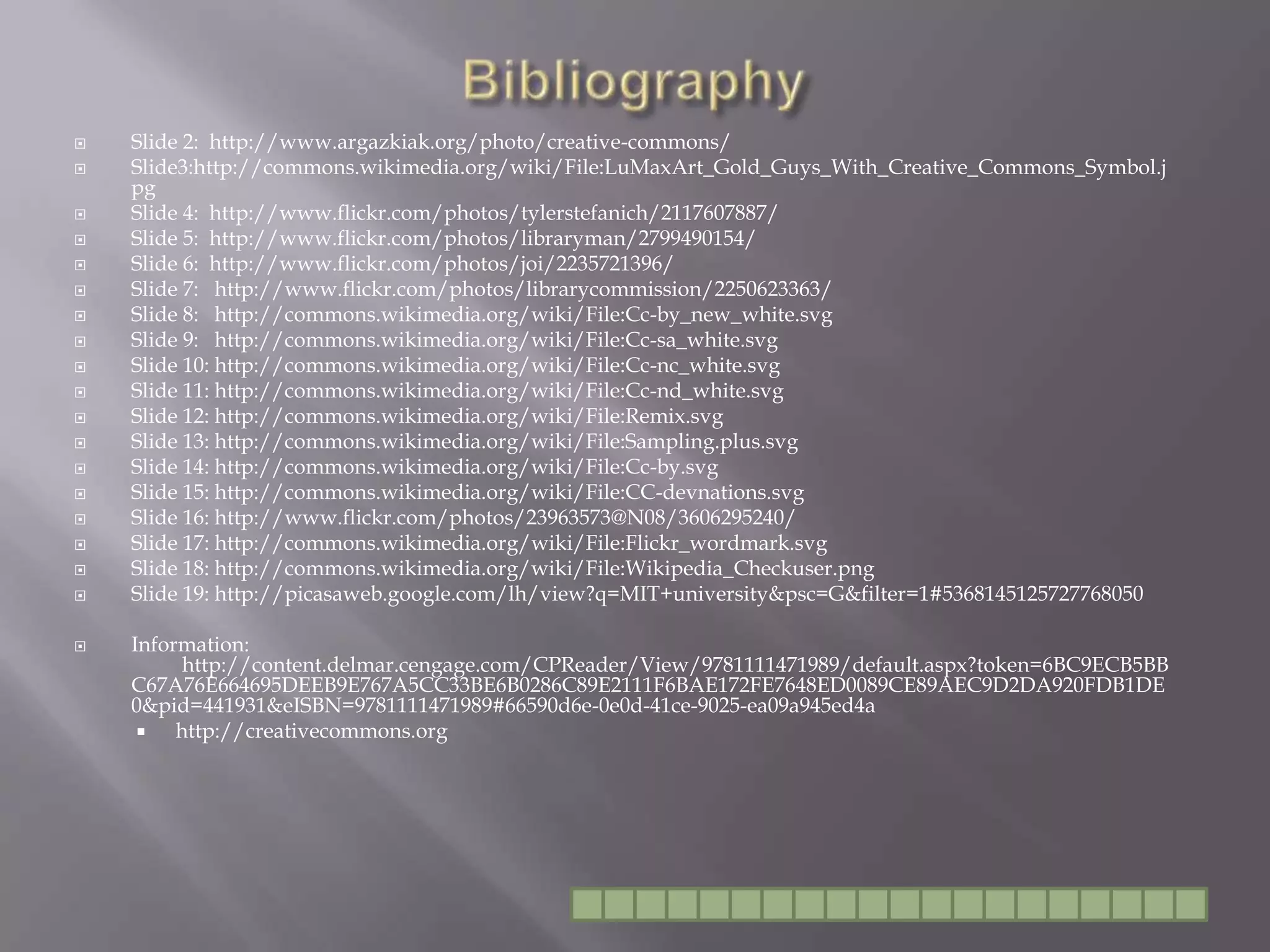 BibliographySlide 2:  http://www.argazkiak.org/photo/creative-commons/Slide3:http://commons.wikimedia.org/wiki/File:LuMaxArt_Gold_Guys_With_Creative_Commons_Symbol.jpgSlide 4:  http://www.flickr.com/photos/tylerstefanich/2117607887/Slide 5:  http://www.flickr.com/photos/libraryman/2799490154/Slide 6:  http://www.flickr.com/photos/joi/2235721396/Slide 7:   http://www.flickr.com/photos/librarycommission/2250623363/Slide 8:   http://commons.wikimedia.org/wiki/File:Cc-by_new_white.svgSlide 9:   http://commons.wikimedia.org/wiki/File:Cc-sa_white.svgSlide 10: http://commons.wikimedia.org/wiki/File:Cc-nc_white.svgSlide 11: http://commons.wikimedia.org/wiki/File:Cc-nd_white.svgSlide 12: http://commons.wikimedia.org/wiki/File:Remix.svgSlide 13: http://commons.wikimedia.org/wiki/File:Sampling.plus.svgSlide 14: http://commons.wikimedia.org/wiki/File:Cc-by.svgSlide 15: http://commons.wikimedia.org/wiki/File:CC-devnations.svgSlide 16: http://www.flickr.com/photos/23963573@N08/3606295240/Slide 17: http://commons.wikimedia.org/wiki/File:Flickr_wordmark.svgSlide 18: http://commons.wikimedia.org/wiki/File:Wikipedia_Checkuser.pngSlide 19: http://picasaweb.google.com/lh/view?q=MIT+university&psc=G&filter=1#5368145125727768050Information: 			http://content.delmar.cengage.com/CPReader/View/9781111471989/default.aspx?token=6BC9ECB5BBC67A76E664695DEEB9E767A5CC33BE6B0286C89E2111F6BAE172FE7648ED0089CE89AEC9D2DA920FDB1DE0&pid=441931&eISBN=9781111471989#66590d6e-0e0d-41ce-9025-ea09a945ed4ahttp://creativecommons.org