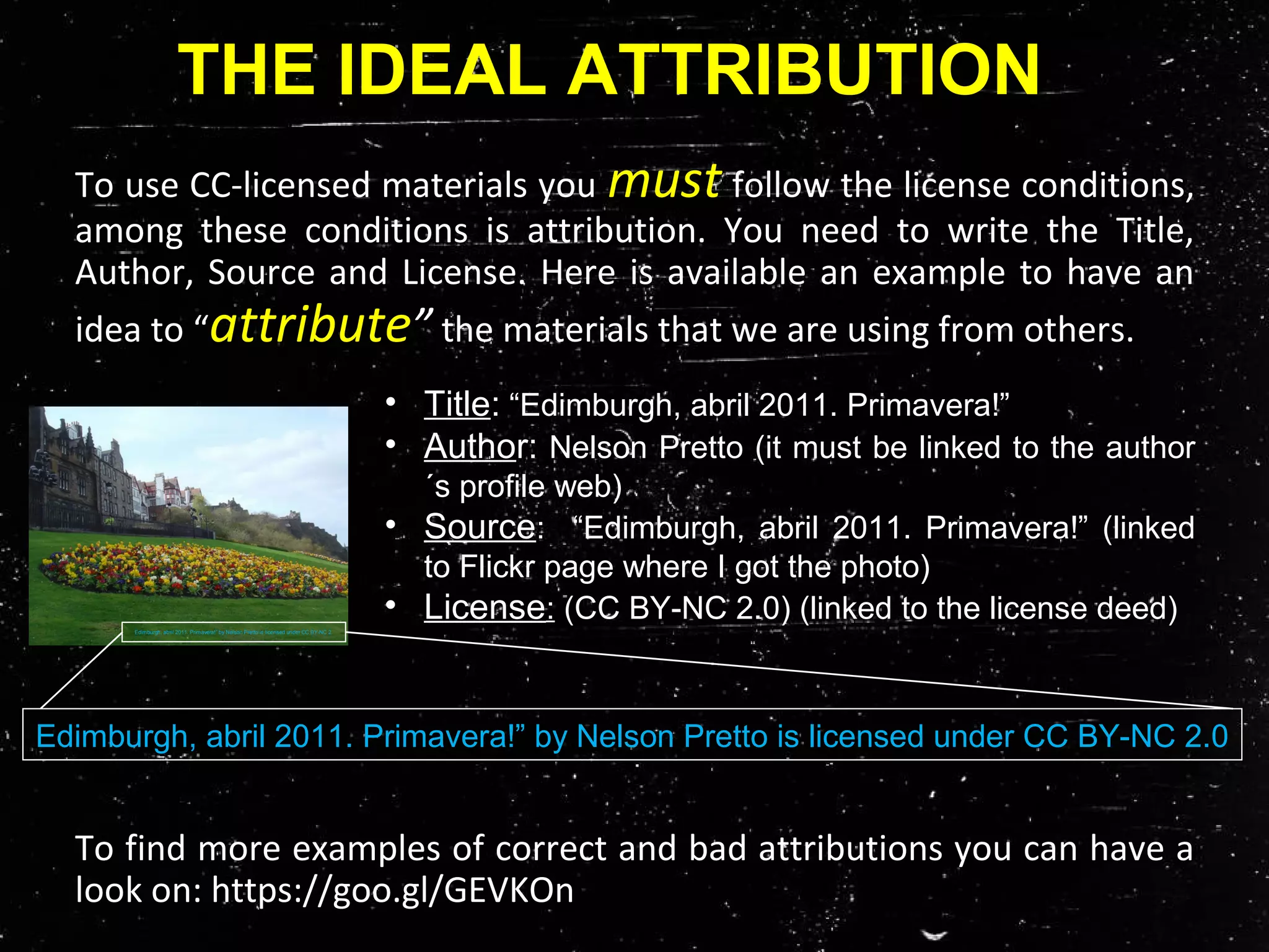To use CC-licensed materials you must follow the license conditions,
among these conditions is attribution. You need to write the Title,
Author, Source and License. Here is available an example to have an
idea to “attribute” the materials that we are using from others.
To find more examples of correct and bad attributions you can have a
look on: https://goo.gl/GEVKOn
THE IDEAL ATTRIBUTION
• Title: “Edimburgh, abril 2011. Primavera!”
• Author: Nelson Pretto (it must be linked to the author
´s profile web)
• Source: “Edimburgh, abril 2011. Primavera!” (linked
to Flickr page where I got the photo)
• License: (CC BY-NC 2.0) (linked to the license deed)Edimburgh, abril 2011. Primavera!” by Nelson Pretto is licensed under CC BY-NC 2.
Edimburgh, abril 2011. Primavera!” by Nelson Pretto is licensed under CC BY-NC 2.0
 