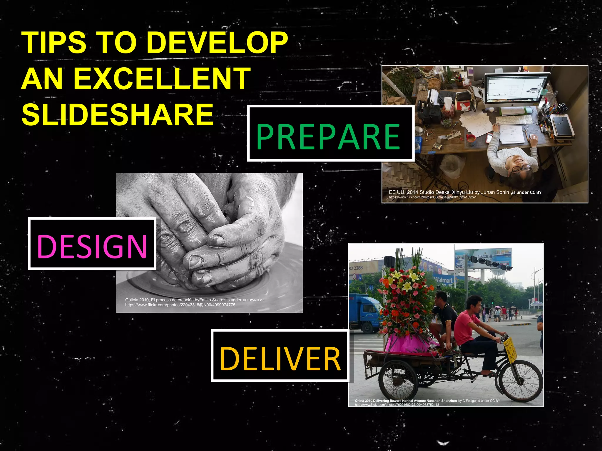 TIPS TO DEVELOP
AN EXCELLENT
SLIDESHARE
PREPAREPREPARE
DELIVERDELIVER
China 2010 Delivering flowers Nanhai Avenue Nanshan Shenzhen by C Foulger.is under CC BY
http://www.flickr.com/photos/76224602@N00/4963752418
EE UU, 2014 Studio Desks: Xinyu Liu by Juhan Sonin ,is under CC BY
https://www.flickr.com/photos/38869431@N00/15924189241
DESIGNDESIGN
Galicia,2010, El proceso de creación byEmilio Suarez is under CC BY-NC 2.0
https://www.flickr.com/photos/22043318@N00/4999074775
 