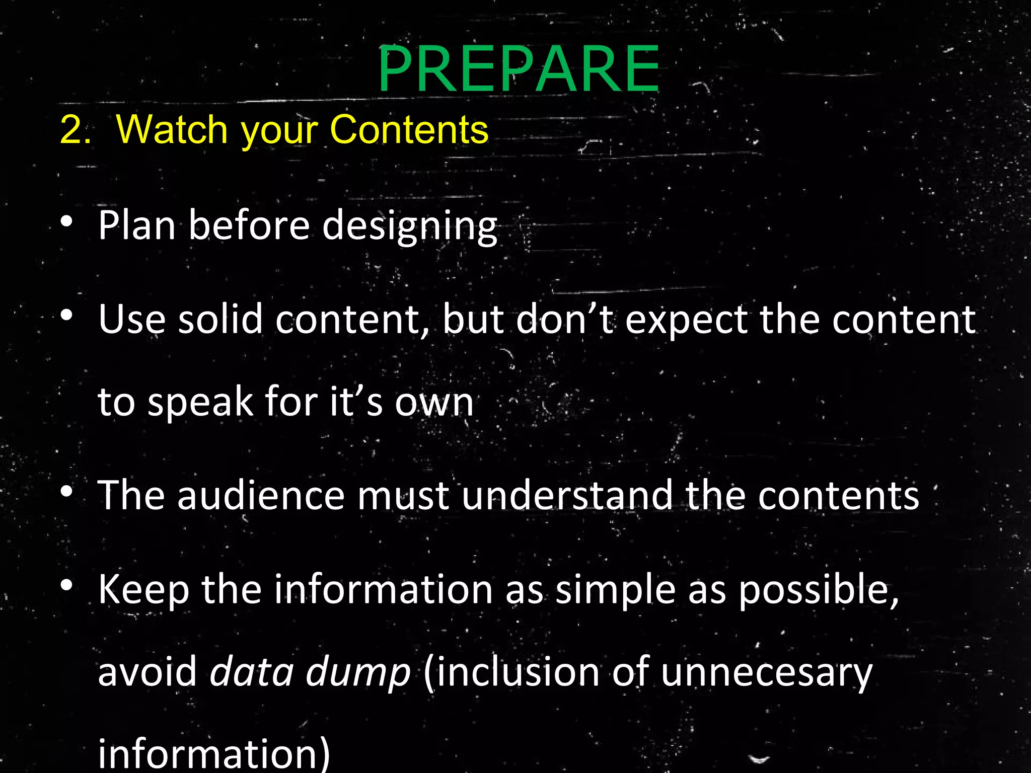 • Plan before designing
• Use solid content, but don’t expect the content
to speak for it’s own
• The audience must understand the contents
• Keep the information as simple as possible,
avoid data dump (inclusion of unnecesary
information)
PREPARE
2. Watch your Contents
 