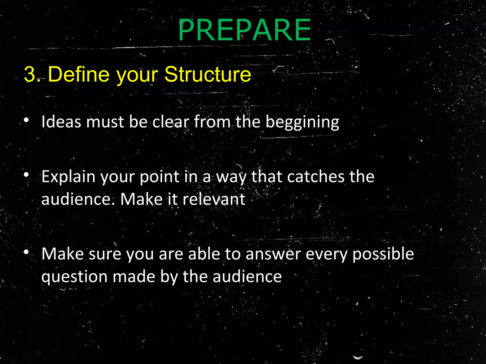• Ideas must be clear from the beggining
• Explain your point in a way that catches the
audience. Make it relevant
• Make sure you are able to answer every possible
question made by the audience
PREPARE
3. Define your Structure
 