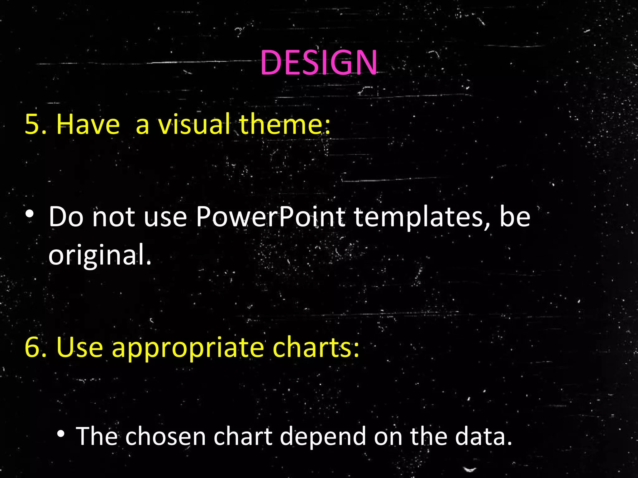 DESIGN
5. Have a visual theme:
• Do not use PowerPoint templates, be
original.
6. Use appropriate charts:
• The chosen chart depend on the data.
 