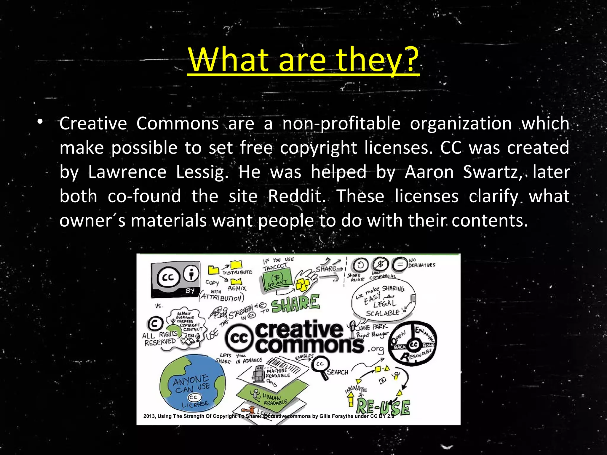 What are they?
• Creative Commons are a non-profitable organization which
make possible to set free copyright licenses. CC was created
by Lawrence Lessig. He was helped by Aaron Swartz, later
both co-found the site Reddit. These licenses clarify what
owner´s materials want people to do with their contents.
2013, Using The Strength Of Copyright To Share: @creativecommons by Gilia Forsythe under CC BY 2.0
 