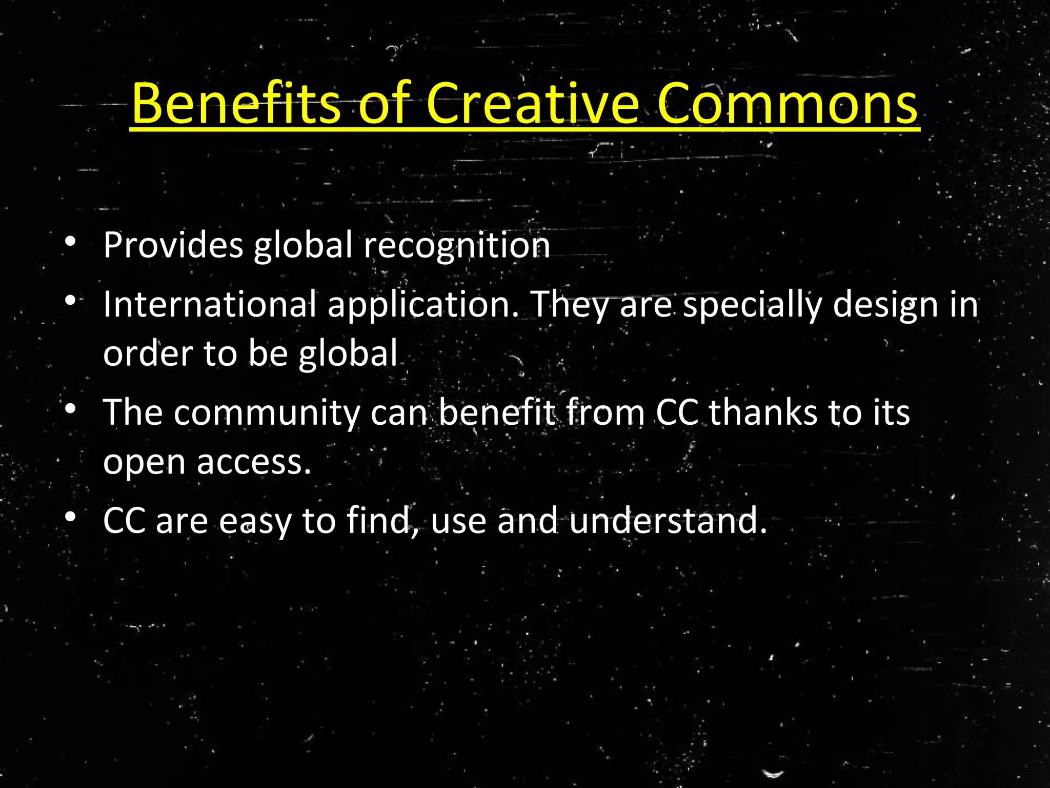 Benefits of Creative Commons
• Provides global recognition
• International application. They are specially design in
order to be global
• The community can benefit from CC thanks to its
open access.
• CC are easy to find, use and understand.
 
