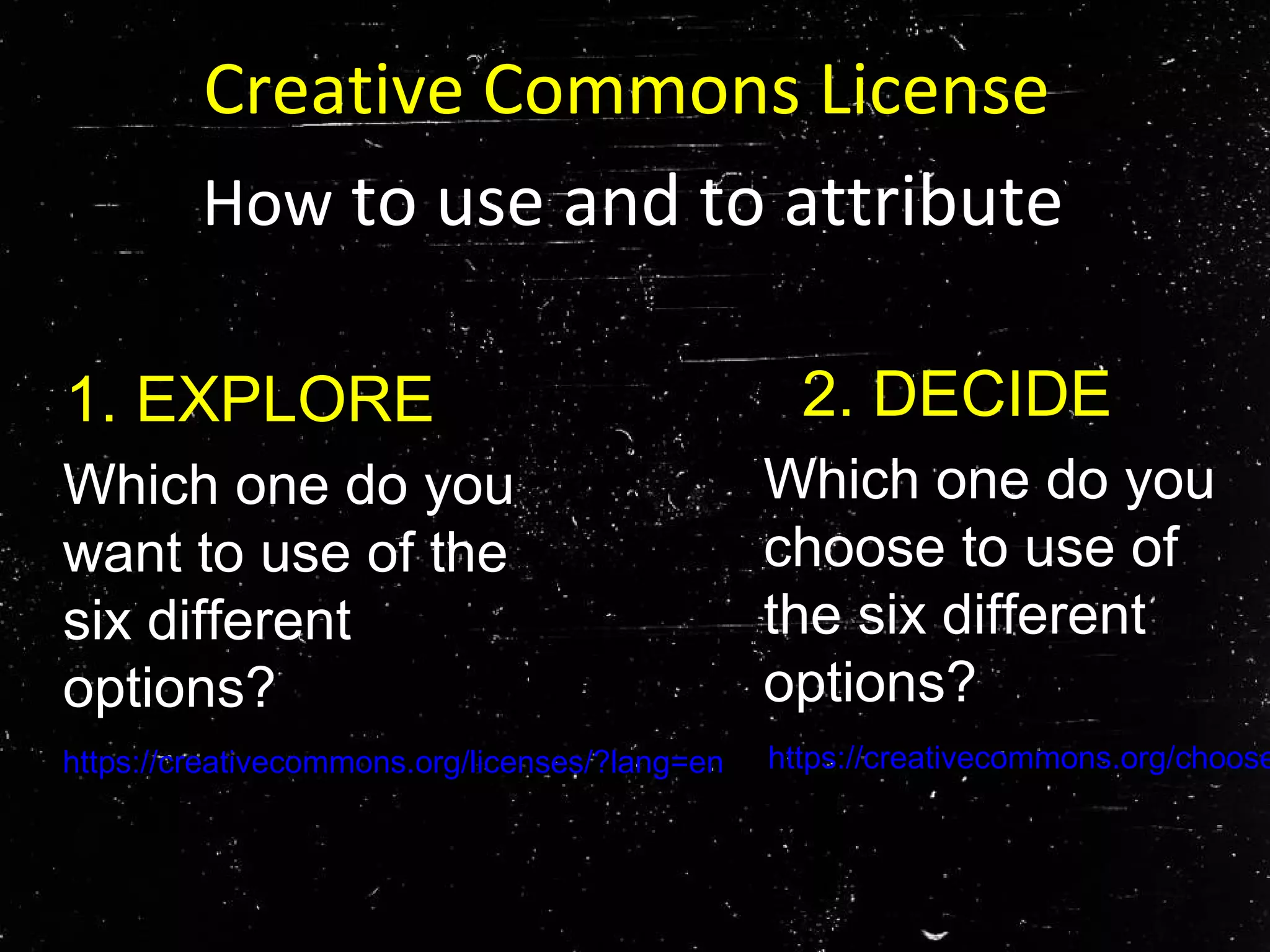 Creative Commons License
How to use and to attribute
Which one do you
want to use of the
six different
options?
1. EXPLORE
https://creativecommons.org/licenses/?lang=en
2. DECIDE
Which one do you
choose to use of
the six different
options?
https://creativecommons.org/choose
 
