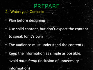 • Plan before designing
• Use solid content, but don’t expect the content
to speak for it’s own
• The audience must understand the contents
• Keep the information as simple as possible,
avoid data dump (inclusion of unnecesary
information)
PREPARE
2. Watch your Contents
 