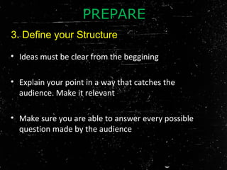 • Ideas must be clear from the beggining
• Explain your point in a way that catches the
audience. Make it relevant
• Make sure you are able to answer every possible
question made by the audience
PREPARE
3. Define your Structure
 