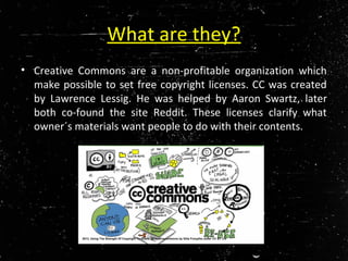 What are they?
• Creative Commons are a non-profitable organization which
make possible to set free copyright licenses. CC was created
by Lawrence Lessig. He was helped by Aaron Swartz, later
both co-found the site Reddit. These licenses clarify what
owner´s materials want people to do with their contents.
2013, Using The Strength Of Copyright To Share: @creativecommons by Gilia Forsythe under CC BY 2.0
 