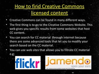 How to find Creative Commons
licensed content
• Creative Commons can be found in many different ways.
• The first thing is to go to the Creative Commons Website. This
web gives you specific results from some websites that host
CC content.
• You can search for CC material through internet because
there are some advanced tools that let you to modify your
search based on the CC material.
• You can use web sites that allows you to filtrate CC material
e.g;
2010, Jamaendo preview by Kritoffer,is licensed under CC BY-NC-SA 2.0
 