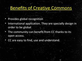 Benefits of Creative Commons
• Provides global recognition
• International application. They are specially design in
order to be global
• The community can benefit from CC thanks to its
open access.
• CC are easy to find, use and understand.
 