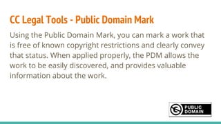 CC Legal Tools - Public Domain Mark
Using the Public Domain Mark, you can mark a work that
is free of known copyright restrictions and clearly convey
that status. When applied properly, the PDM allows the
work to be easily discovered, and provides valuable
information about the work.
 