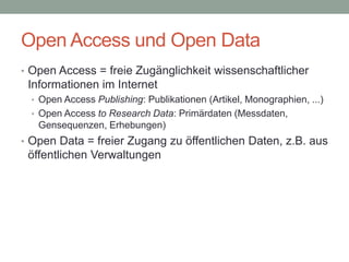 Open Access und Open Data
• Open Access = freie Zugänglichkeit wissenschaftlicher
Informationen im Internet
• Open Access Publishing: Publikationen (Artikel, Monographien, ...)
• Open Access to Research Data: Primärdaten (Messdaten,
Gensequenzen, Erhebungen)
• Open Data = freier Zugang zu öffentlichen Daten, z.B. aus
öffentlichen Verwaltungen
 