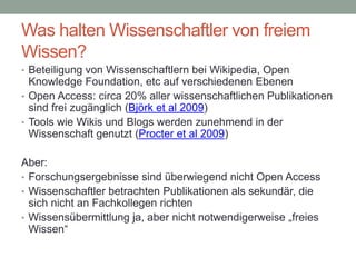 Was halten Wissenschaftler von freiem
Wissen?
• Beteiligung von Wissenschaftlern bei Wikipedia, Open
Knowledge Foundation, etc auf verschiedenen Ebenen
• Open Access: circa 20% aller wissenschaftlichen Publikationen
sind frei zugänglich (Björk et al 2009)
• Tools wie Wikis und Blogs werden zunehmend in der
Wissenschaft genutzt (Procter et al 2009)
Aber:
• Forschungsergebnisse sind überwiegend nicht Open Access
• Wissenschaftler betrachten Publikationen als sekundär, die
sich nicht an Fachkollegen richten
• Wissensübermittlung ja, aber nicht notwendigerweise „freies
Wissen“
 