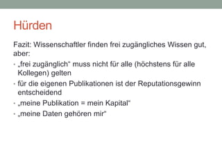 Hürden
Fazit: Wissenschaftler finden frei zugängliches Wissen gut,
aber:
• „frei zugänglich“ muss nicht für alle (höchstens für alle
Kollegen) gelten
• für die eigenen Publikationen ist der Reputationsgewinn
entscheidend
• „meine Publikation = mein Kapital“
• „meine Daten gehören mir“
 