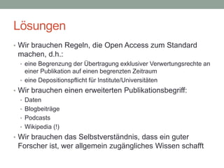 Lösungen
• Wir brauchen Regeln, die Open Access zum Standard
machen, d.h.:
• eine Begrenzung der Übertragung exklusiver Verwertungsrechte an
einer Publikation auf einen begrenzten Zeitraum
• eine Depositionspflicht für Institute/Universitäten
• Wir brauchen einen erweiterten Publikationsbegriff:
• Daten
• Blogbeiträge
• Podcasts
• Wikipedia (!)
• Wir brauchen das Selbstverständnis, dass ein guter
Forscher ist, wer allgemein zugängliches Wissen schafft
 