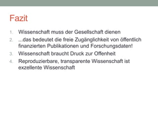Fazit
1. Wissenschaft muss der Gesellschaft dienen
2. ...das bedeutet die freie Zugänglichkeit von öffentlich
finanzierten Publikationen und Forschungsdaten!
3. Wissenschaft braucht Druck zur Offenheit
4. Reproduzierbare, transparente Wissenschaft ist
exzellente Wissenschaft
 