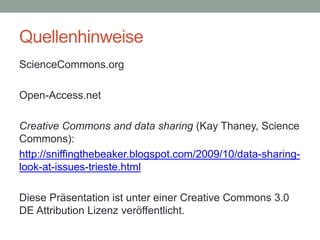 Quellenhinweise
ScienceCommons.org
Open-Access.net
Creative Commons and data sharing (Kay Thaney, Science
Commons):
http://sniffingthebeaker.blogspot.com/2009/10/data-sharing-
look-at-issues-trieste.html
Diese Präsentation ist unter einer Creative Commons 3.0
DE Attribution Lizenz veröffentlicht.
 