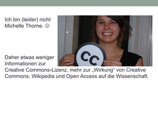 Ich bin (leider) nicht
Michelle Thorne. 
Daher etwas weniger
Informationen zur
Creative Commons-Lizenz, mehr zur „Wirkung“ von Creative
Commons, Wikipedia und Open Access auf die Wissenschaft.
 