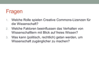 Fragen
1. Welche Rolle spielen Creative Commons-Lizenzen für
die Wissenschaft?
2. Welche Faktoren beeinflussen das Verhalten von
Wissenschaftlern mit Blick auf freies Wissen?
3. Was kann (politisch, rechtlich) getan werden, um
Wissenschaft zugänglicher zu machen?
 