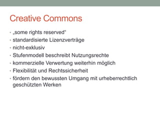 Creative Commons
• „some rights reserved“
• standardisierte Lizenzverträge
• nicht-exklusiv
• Stufenmodell beschreibt Nutzungsrechte
• kommerzielle Verwertung weiterhin möglich
• Flexibilität und Rechtssicherheit
• fördern den bewussten Umgang mit urheberrechtlich
geschützten Werken
 