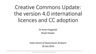 Creative Commons Update:
the version 4.0 international
licences and CC adoption
Dr Anne Fitzgerald
Neale Hooper
State Library of Queensland, Brisbane
18 July 2014
"Creative Commons Update” by Dr Anne Fitzgerald is licensed under a Creative Commons Attribution 3.0 Australia Licence. To view a copy of this license, visit
http://creativecommons.org/licenses/by/3.0/au/.
1
 