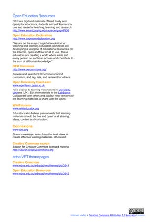 Open Education Resources
OER are digitised materials offered freely and
openly for educators, students and self learners to
use and reuse for teaching, learning and research
http://www.smartcopying.edu.au/scw/go/pid/936
Open Education Declaration
http://www.capetowndeclaration.org
“We are on the cusp of a global revolution in
teaching and learning. Educators worldwide are
developing a vast pool of educational resources on
the Internet, open and free for all to use. These
educators are creating a world where each and
every person on earth can access and contribute to
the sum of all human knowledge.”
OER Commons
http://www.oercommons.org/
Browse and search OER Commons to find
curriculum, and tag, rate, and review it for others.
Open University OpenLearn
www.openlearn.open.ac.uk
Free access to learning materials from university
courses (UK). Edit the materials in the LabSpace.
Collaborate with others and publish new versions of
the learning materials to share with the world.

WikiEducator
www.wikieducator.org
Educators who believe passionately that learning
materials should be free and open to all sharing
ideas, content and curriculum.

Connexions
www.cnx.org
Share knowledge, select from the best ideas to
create effective learning materials. US-based.

Creative Commons search
Search for Creative Commons licensed material
http://search.creativecommons.org

edna VET theme pages
Creative Commons
www.edna.edu.au/edna/go/vet/themes/pid/3541
Open Education Resources
www.edna.edu.au/edna/go/vet/themes/pid/3542




                                                       licensed under a Creative Commons Attribution 3.0 Australia Licence
 