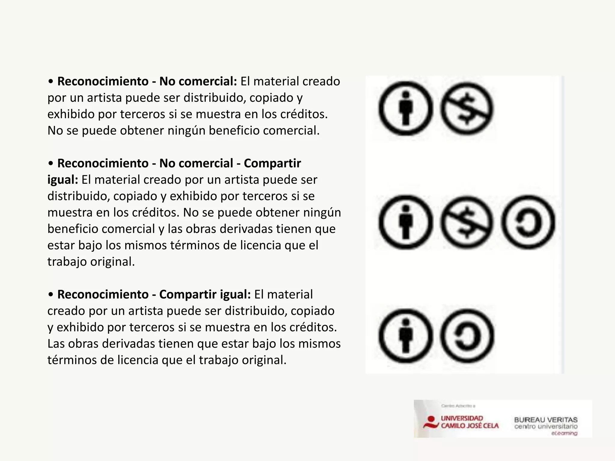 • Reconocimiento - No comercial: El material creado
por un artista puede ser distribuido, copiado y
exhibido por terceros si se muestra en los créditos.
No se puede obtener ningún beneficio comercial.
• Reconocimiento - No comercial - Compartir
igual: El material creado por un artista puede ser
distribuido, copiado y exhibido por terceros si se
muestra en los créditos. No se puede obtener ningún
beneficio comercial y las obras derivadas tienen que
estar bajo los mismos términos de licencia que el
trabajo original.
• Reconocimiento - Compartir igual: El material
creado por un artista puede ser distribuido, copiado
y exhibido por terceros si se muestra en los créditos.
Las obras derivadas tienen que estar bajo los mismos
términos de licencia que el trabajo original.
 