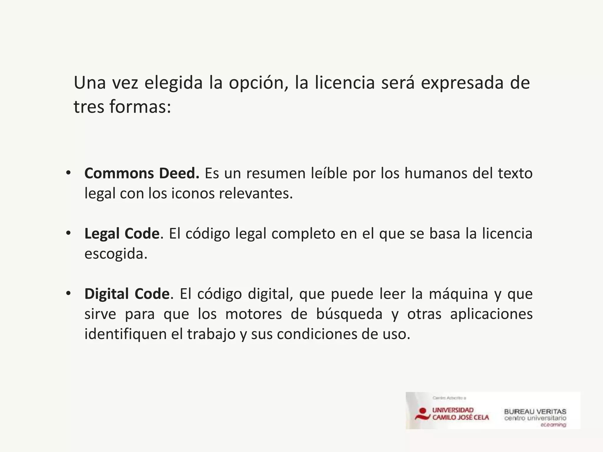 • Commons Deed. Es un resumen leíble por los humanos del texto
legal con los iconos relevantes.
• Legal Code. El código legal completo en el que se basa la licencia
escogida.
• Digital Code. El código digital, que puede leer la máquina y que
sirve para que los motores de búsqueda y otras aplicaciones
identifiquen el trabajo y sus condiciones de uso.
Una vez elegida la opción, la licencia será expresada de
tres formas:
 