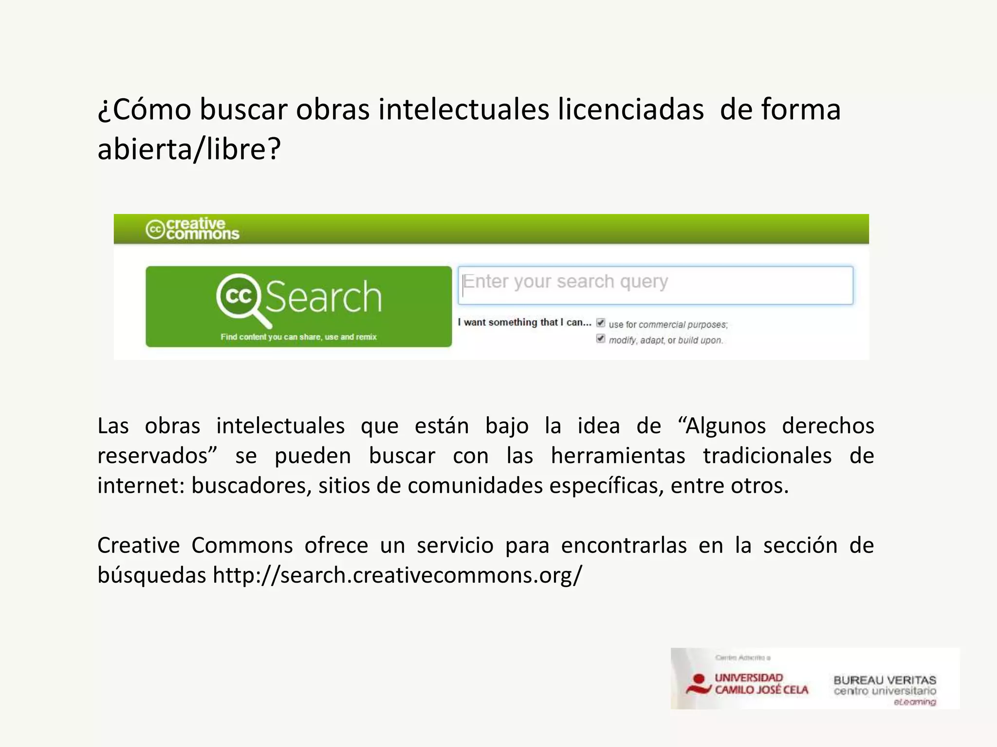 ¿Cómo buscar obras intelectuales licenciadas de forma
abierta/libre?
Las obras intelectuales que están bajo la idea de “Algunos derechos
reservados” se pueden buscar con las herramientas tradicionales de
internet: buscadores, sitios de comunidades específicas, entre otros.
Creative Commons ofrece un servicio para encontrarlas en la sección de
búsquedas http://search.creativecommons.org/
 