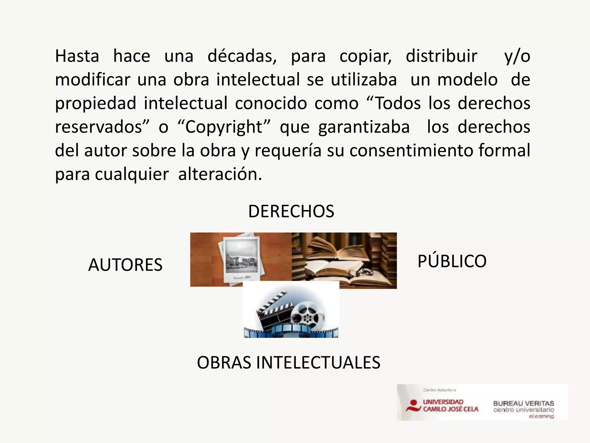 AUTORES PÚBLICO
OBRAS INTELECTUALES
Hasta hace una décadas, para copiar, distribuir y/o
modificar una obra intelectual se utilizaba un modelo de
propiedad intelectual conocido como “Todos los derechos
reservados” o “Copyright” que garantizaba los derechos
del autor sobre la obra y requería su consentimiento formal
para cualquier alteración.
DERECHOS
 