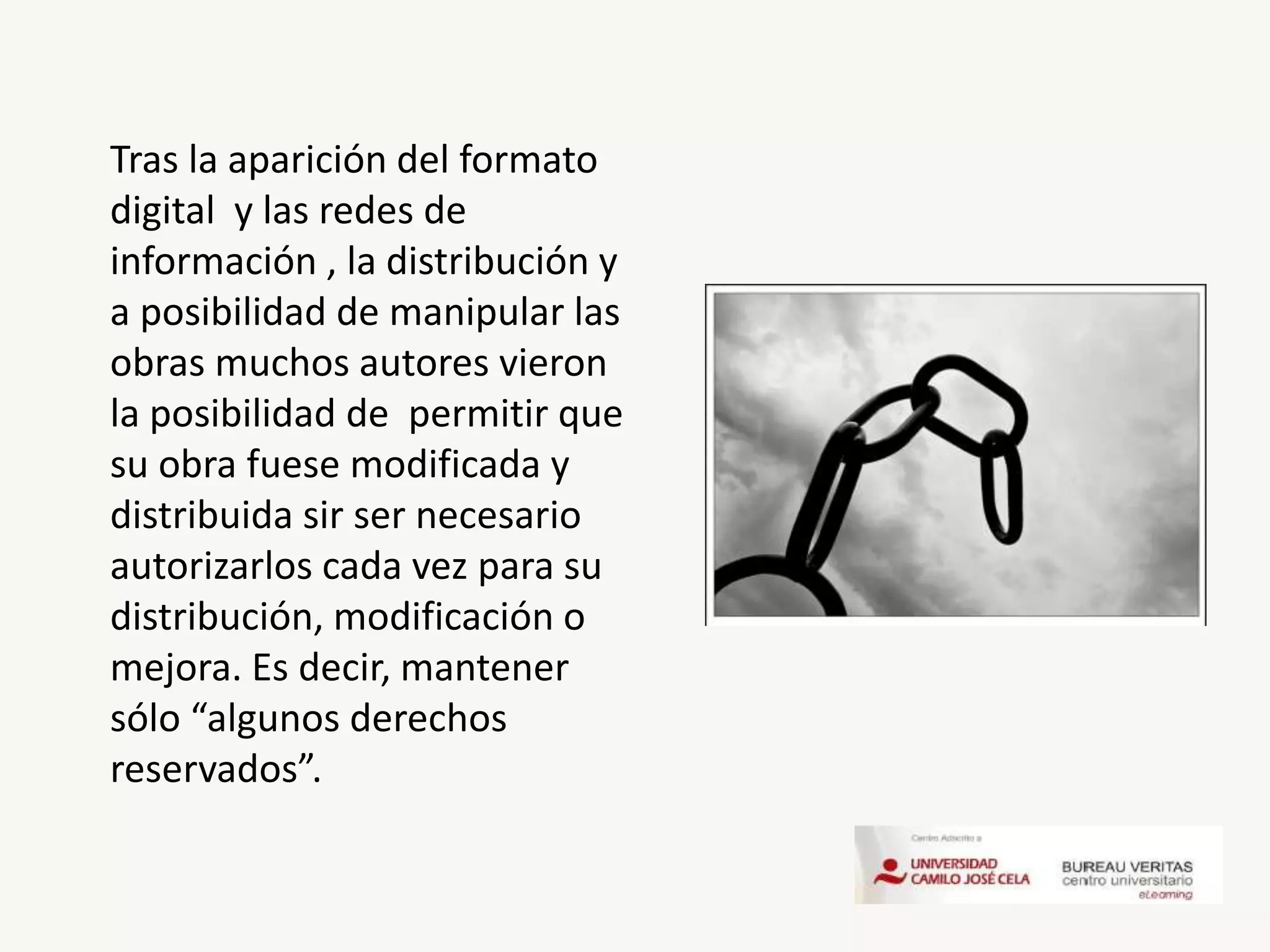 Tras la aparición del formato
digital y las redes de
información , la distribución y
a posibilidad de manipular las
obras muchos autores vieron
la posibilidad de permitir que
su obra fuese modificada y
distribuida sir ser necesario
autorizarlos cada vez para su
distribución, modificación o
mejora. Es decir, mantener
sólo “algunos derechos
reservados”.
 