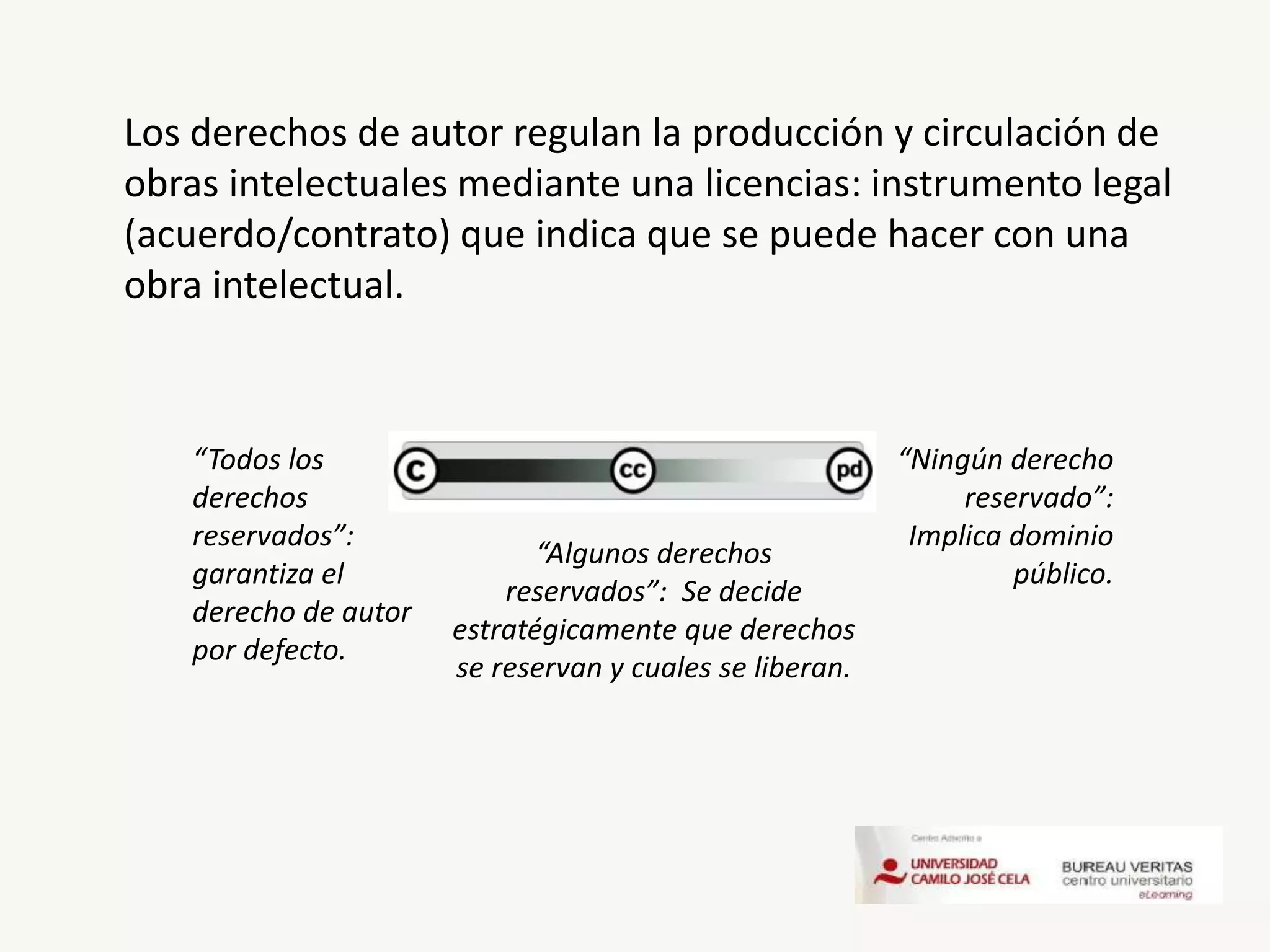 Los derechos de autor regulan la producción y circulación de
obras intelectuales mediante una licencias: instrumento legal
(acuerdo/contrato) que indica que se puede hacer con una
obra intelectual.
“Todos los
derechos
reservados”:
garantiza el
derecho de autor
por defecto.
“Algunos derechos
reservados”: Se decide
estratégicamente que derechos
se reservan y cuales se liberan.
“Ningún derecho
reservado”:
Implica dominio
público.
 
