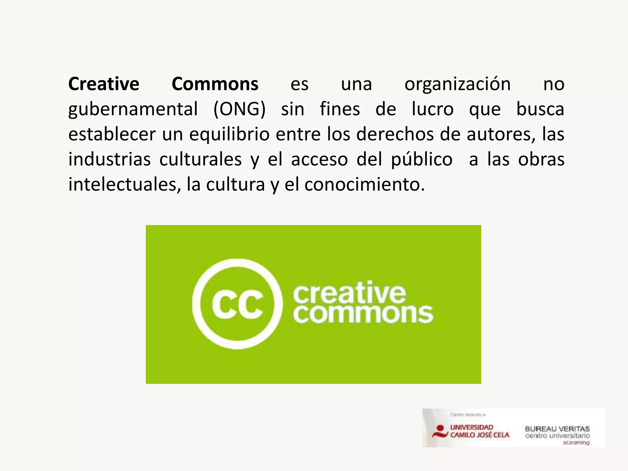 Creative Commons es una organización no
gubernamental (ONG) sin fines de lucro que busca
establecer un equilibrio entre los derechos de autores, las
industrias culturales y el acceso del público a las obras
intelectuales, la cultura y el conocimiento.
 