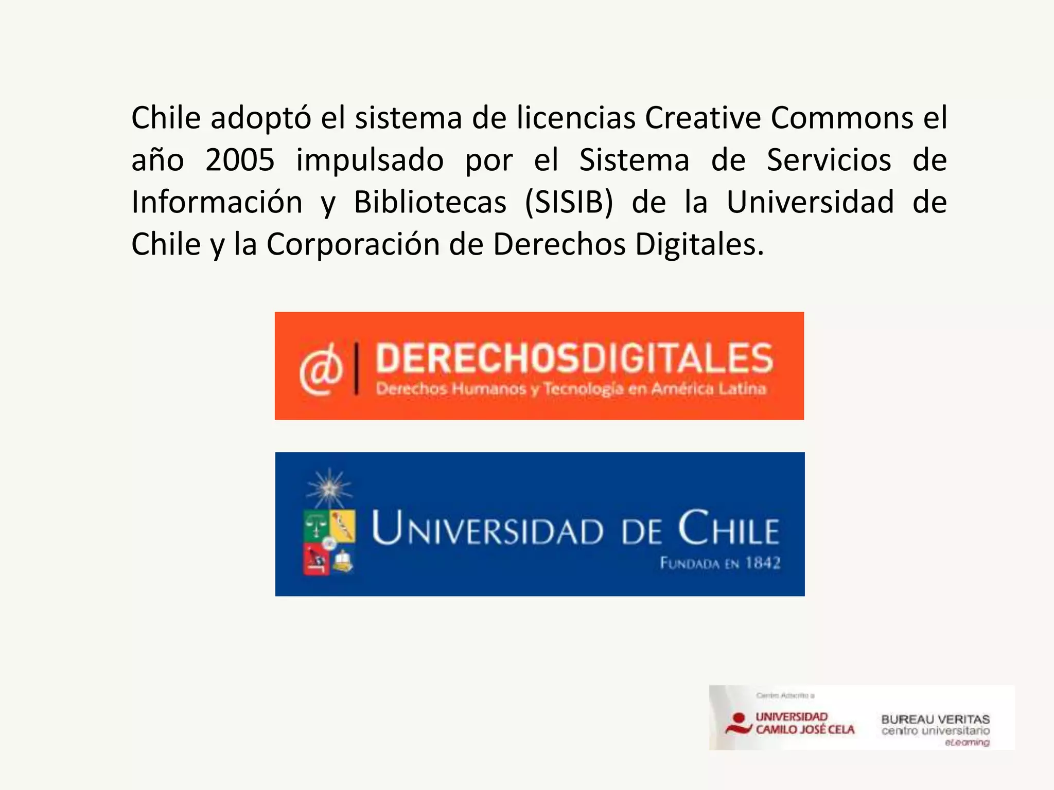 Chile adoptó el sistema de licencias Creative Commons el
año 2005 impulsado por el Sistema de Servicios de
Información y Bibliotecas (SISIB) de la Universidad de
Chile y la Corporación de Derechos Digitales.
 