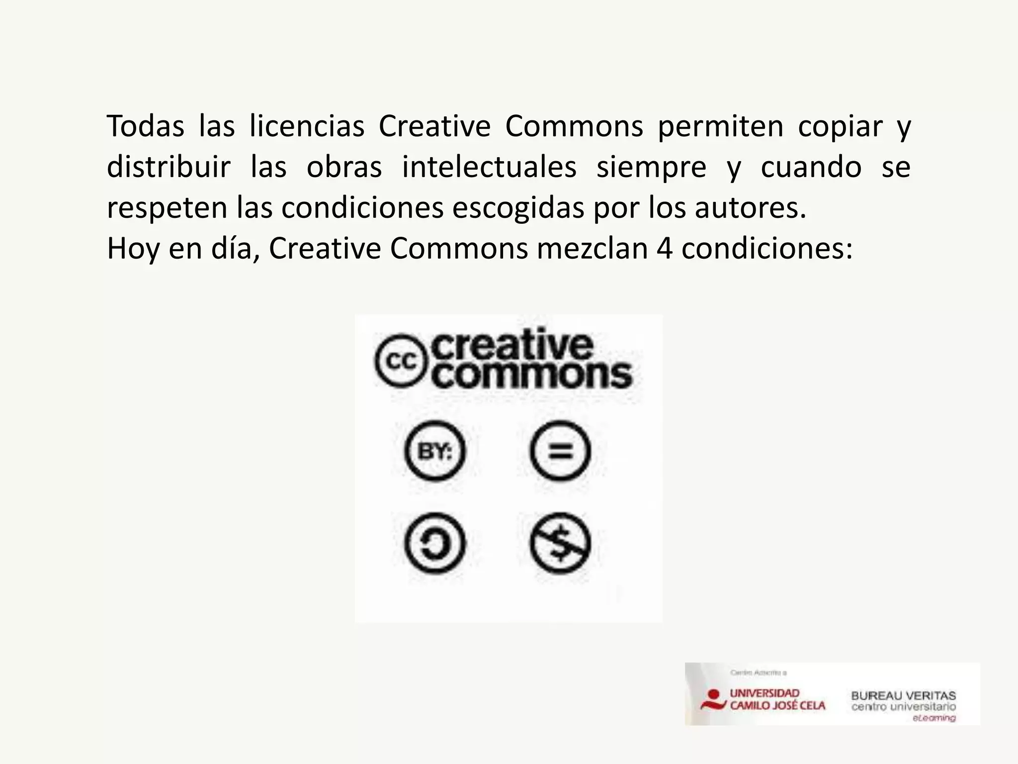 Todas las licencias Creative Commons permiten copiar y
distribuir las obras intelectuales siempre y cuando se
respeten las condiciones escogidas por los autores.
Hoy en día, Creative Commons mezclan 4 condiciones:
 