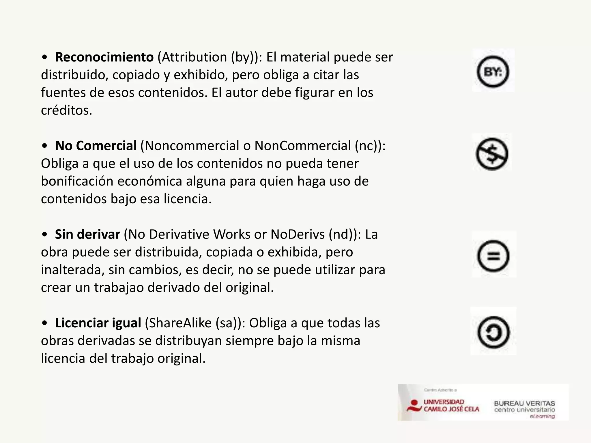 • Reconocimiento (Attribution (by)): El material puede ser
distribuido, copiado y exhibido, pero obliga a citar las
fuentes de esos contenidos. El autor debe figurar en los
créditos.
• No Comercial (Noncommercial o NonCommercial (nc)):
Obliga a que el uso de los contenidos no pueda tener
bonificación económica alguna para quien haga uso de
contenidos bajo esa licencia.
• Sin derivar (No Derivative Works or NoDerivs (nd)): La
obra puede ser distribuida, copiada o exhibida, pero
inalterada, sin cambios, es decir, no se puede utilizar para
crear un trabajao derivado del original.
• Licenciar igual (ShareAlike (sa)): Obliga a que todas las
obras derivadas se distribuyan siempre bajo la misma
licencia del trabajo original.
 