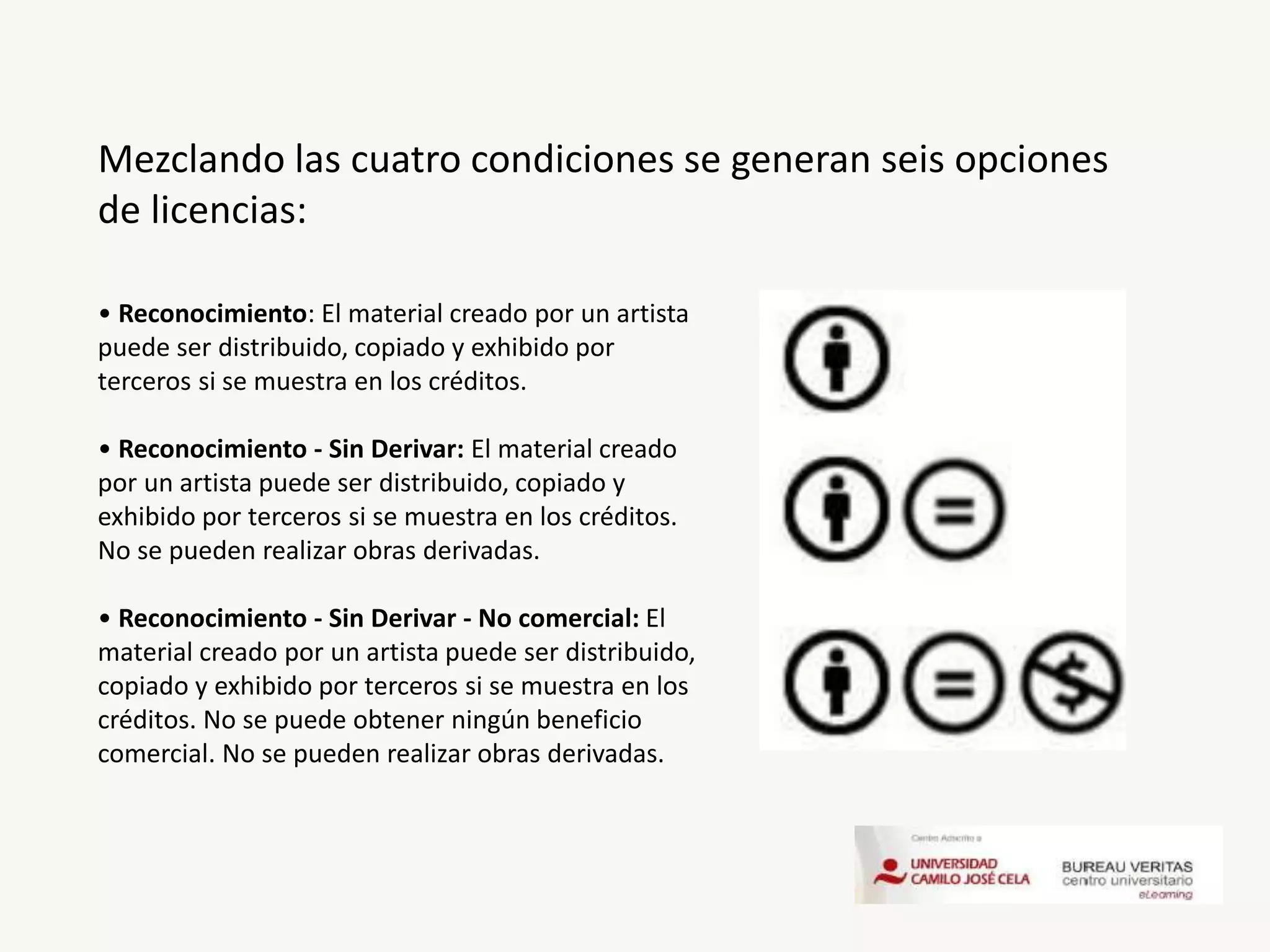 Mezclando las cuatro condiciones se generan seis opciones
de licencias:
• Reconocimiento: El material creado por un artista
puede ser distribuido, copiado y exhibido por
terceros si se muestra en los créditos.
• Reconocimiento - Sin Derivar: El material creado
por un artista puede ser distribuido, copiado y
exhibido por terceros si se muestra en los créditos.
No se pueden realizar obras derivadas.
• Reconocimiento - Sin Derivar - No comercial: El
material creado por un artista puede ser distribuido,
copiado y exhibido por terceros si se muestra en los
créditos. No se puede obtener ningún beneficio
comercial. No se pueden realizar obras derivadas.
 