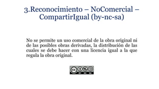 3.Reconocimiento – NoComercial –
CompartirIgual (by-nc-sa)
No se permite un uso comercial de la obra original ni
de las posibles obras derivadas, la distribución de las
cuales se debe hacer con una licencia igual a la que
regula la obra original.
 